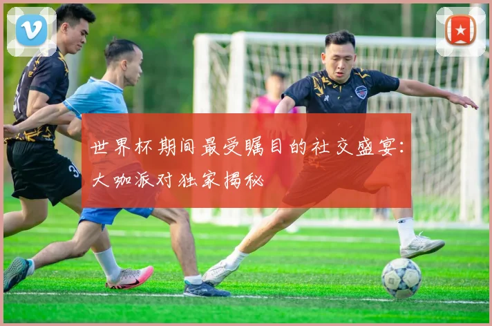 世界杯期间最受瞩目的社交盛宴:大咖派对独家揭秘