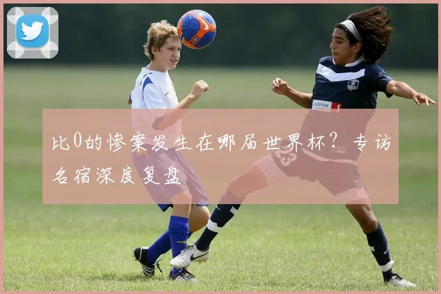 比0的惨案发生在哪届世界杯?专访名宿深度复盘