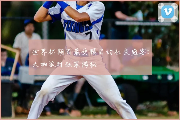 世界杯期间最受瞩目的社交盛宴:大咖派对独家揭秘