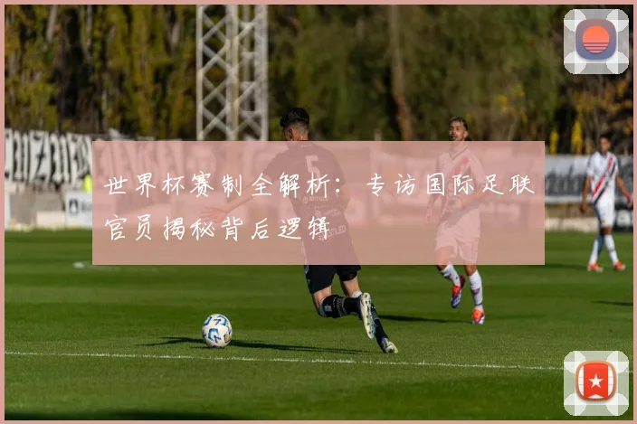 世界杯赛制全解析：专访国际足联官员揭秘背后逻辑