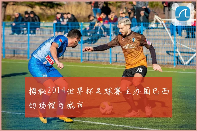 揭秘2014世界杯足球赛主办国巴西的场馆与城市