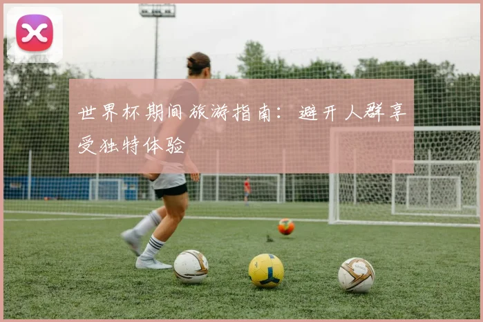 世界杯期间旅游指南:避开人群享受独特体验