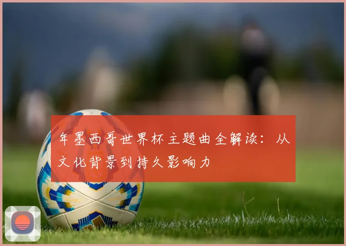 年墨西哥世界杯主题曲全解读：从文化背景到持久影响力