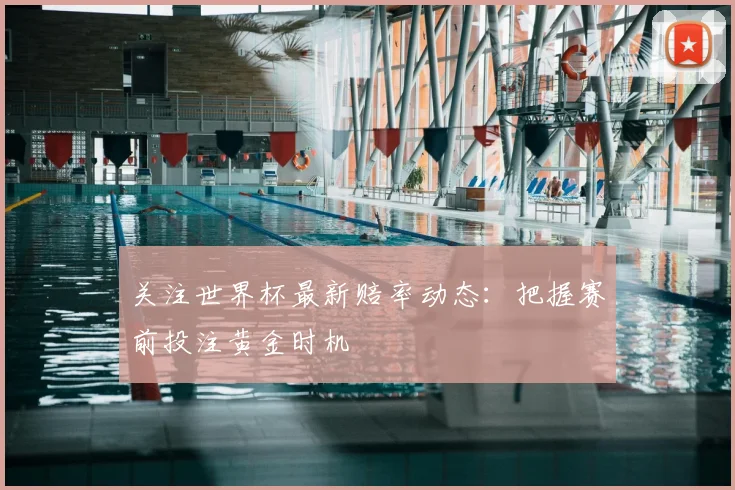 关注世界杯最新赔率动态：把握赛前投注黄金时机