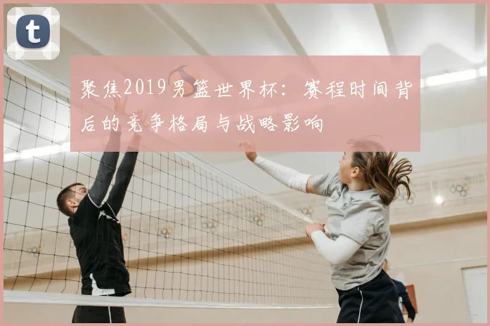 聚焦2019男篮世界杯:赛程时间背后的竞争格局与战略影响