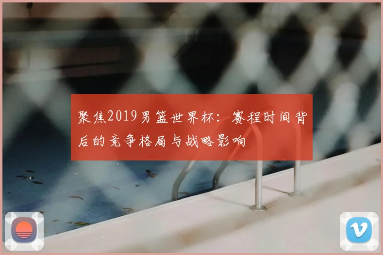 聚焦2019男篮世界杯:赛程时间背后的竞争格局与战略影响